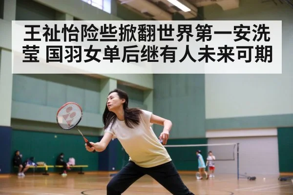 王祉怡险些掀翻世界第一安洗莹 国羽女单后继有人未来可期